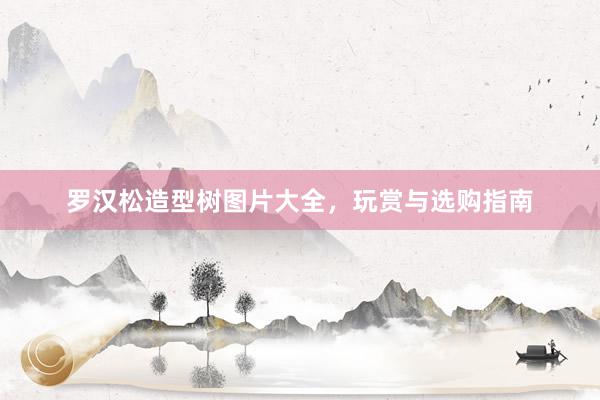 罗汉松造型树图片大全，玩赏与选购指南
