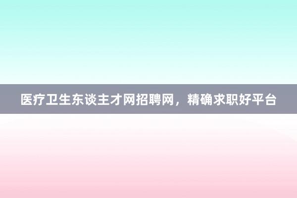 医疗卫生东谈主才网招聘网，精确求职好平台