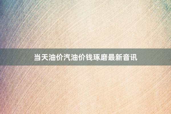 当天油价汽油价钱琢磨最新音讯