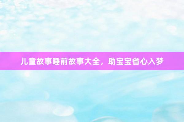 儿童故事睡前故事大全,助宝宝省心入梦