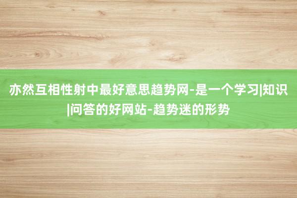 亦然互相性射中最好意思趋势网-是一个学习|知识|问答的好网站-趋势迷的形势